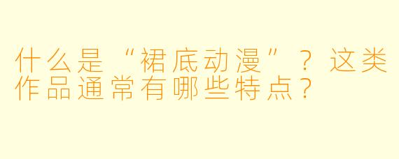 什么是“裙底动漫”?这类作品通常有哪些特点?