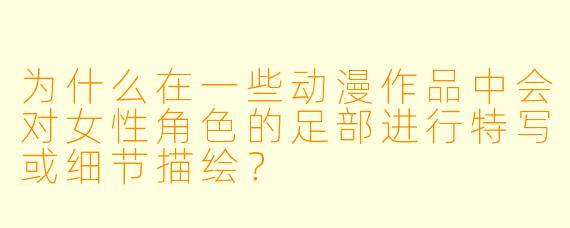 为什么在一些动漫作品中会对女性角色的足部进行特写或细节描绘？