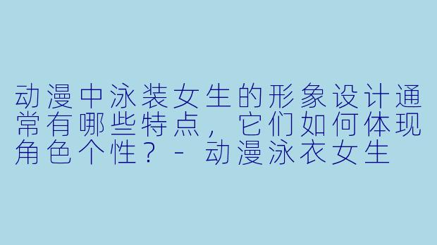 动漫中泳装女生的形象设计通常有哪些特点，它们如何体现角色个性？-动漫泳衣女生