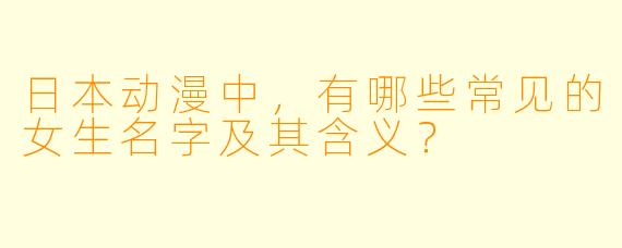 日本动漫中，有哪些常见的女生名字及其含义？