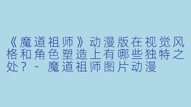 《魔道祖师》动漫版在视觉风格和角色塑造上有哪些独特之处？