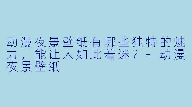 动漫夜景壁纸有哪些独特的魅力，能让人如此着迷？