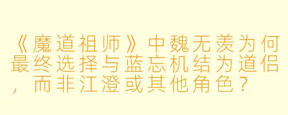 《魔道祖师》中魏无羡为何最终选择与蓝忘机结为道侣，而非江澄或其他角色？