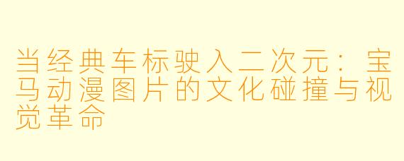 当经典车标驶入二次元:宝马动漫图片的文化碰撞与视觉革命