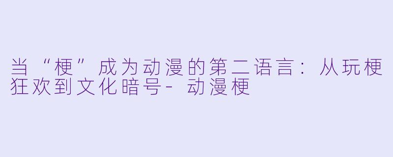 当“梗”成为动漫的第二语言:从玩梗狂欢到文化暗号-动漫梗