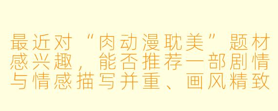 最近对“肉动漫耽美”题材感兴趣，能否推荐一部剧情与情感描写并重、画风精致的作品？需要注意哪些内容选择上的问题？