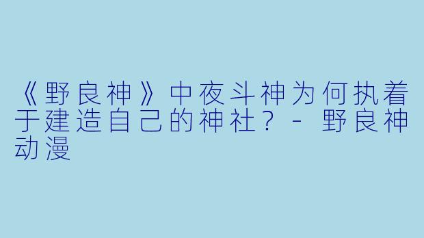 《野良神》中夜斗神为何执着于建造自己的神社？-野良神动漫