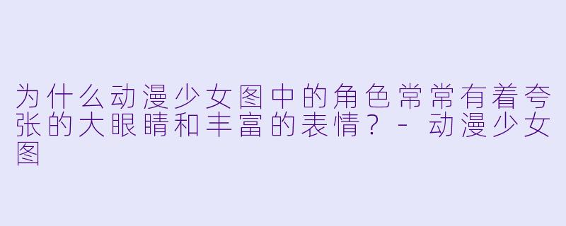 为什么动漫少女图中的角色常常有着夸张的大眼睛和丰富的表情？-动漫少女图