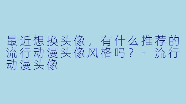 最近想换头像，有什么推荐的流行动漫头像风格吗？-流行动漫头像