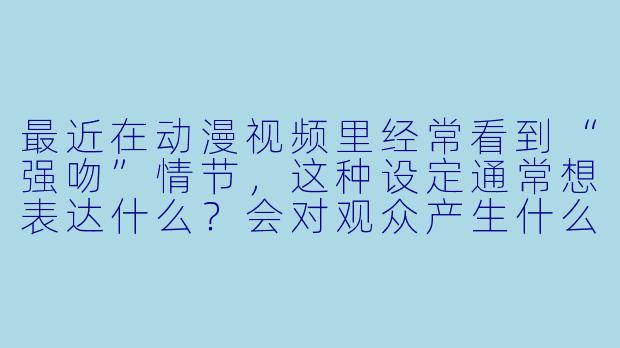最近在动漫视频里经常看到“强吻”情节，这种设定通常想表达什么？会对观众产生什么影响？-强吻动漫视频