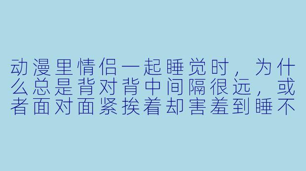 动漫里情侣一起睡觉时，为什么总是背对背中间隔很远，或者面对面紧挨着却害羞到睡不着？