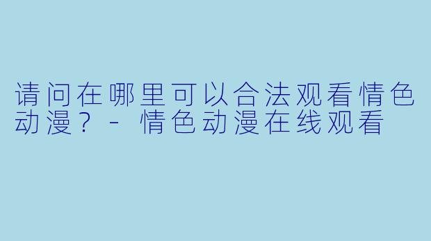 请问在哪里可以合法观看情色动漫？-情色动漫在线观看