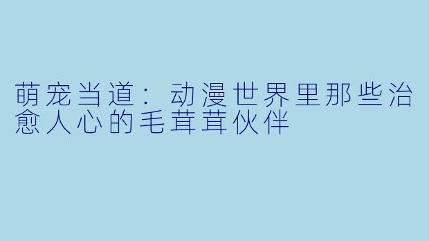 萌宠当道:动漫世界里那些治愈人心的毛茸茸伙伴