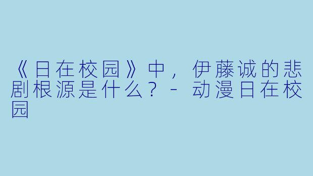 《日在校园》中，伊藤诚的悲剧根源是什么？