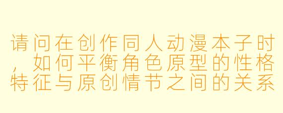 请问在创作同人动漫本子时，如何平衡角色原型的性格特征与原创情节之间的关系，以避免过度扭曲角色形象？