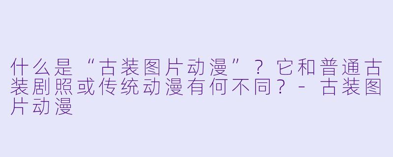 什么是“古装图片动漫”？它和普通古装剧照或传统动漫有何不同？-古装图片动漫