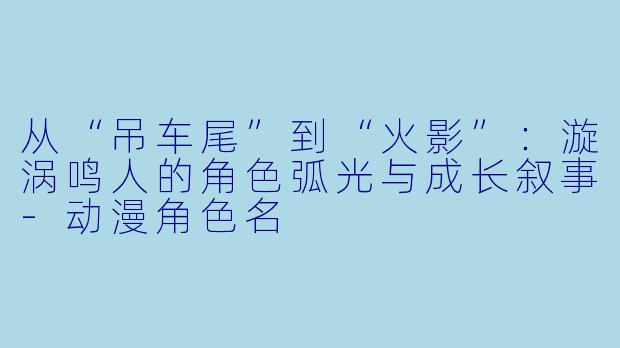 从“吊车尾”到“火影”：漩涡鸣人的角色弧光与成长叙事-动漫角色名