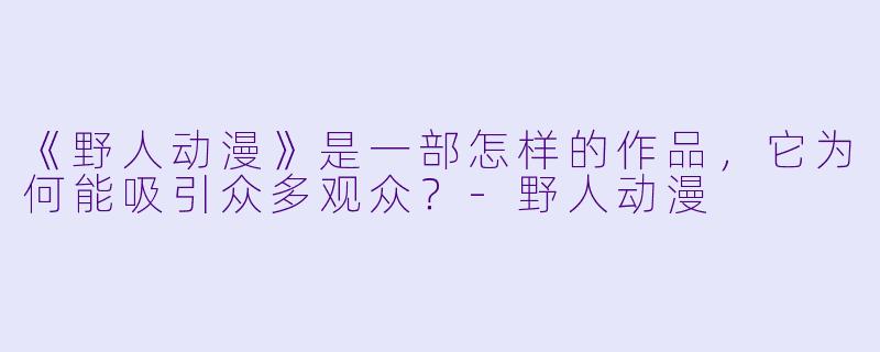 《野人动漫》是一部怎样的作品，它为何能吸引众多观众？-野人动漫