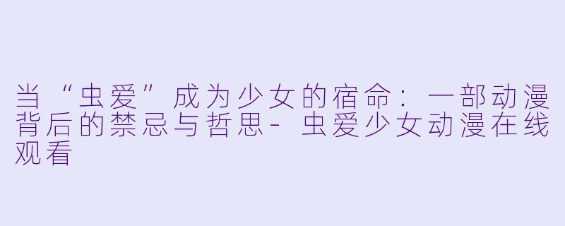 当“虫爱”成为少女的宿命:一部动漫背后的禁忌与哲思-虫爱少女动漫在线观看