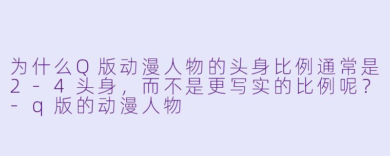 为什么Q版动漫人物的头身比例通常是2-4头身，而不是更写实的比例呢？-q版的动漫人物