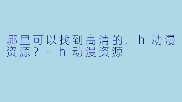 哪里可以找到高清的.h动漫资源？-h动漫资源