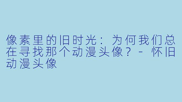 像素里的旧时光：为何我们总在寻找那个动漫头像？-怀旧动漫头像
