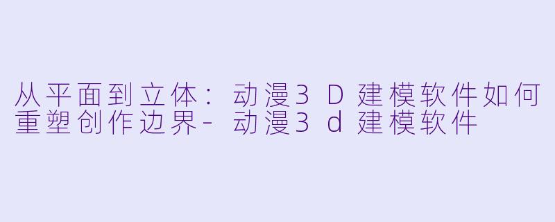从平面到立体:动漫3D建模软件如何重塑创作边界-动漫3d建模软件