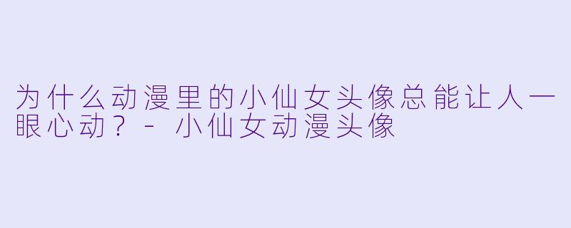 为什么动漫里的小仙女头像总能让人一眼心动？-小仙女动漫头像