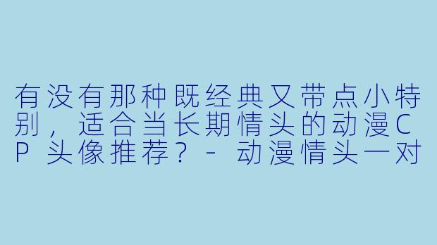 有没有那种既经典又带点小特别，适合当长期情头的动漫CP头像推荐？-动漫情头一对