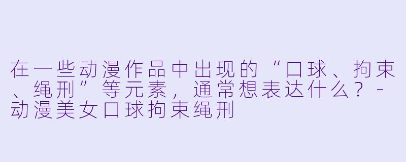 在一些动漫作品中出现的“口球、拘束、绳刑”等元素，通常想表达什么？