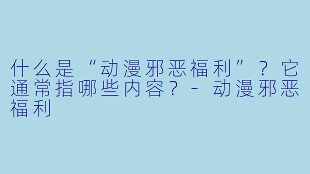 什么是“动漫邪恶福利”？它通常指哪些内容？