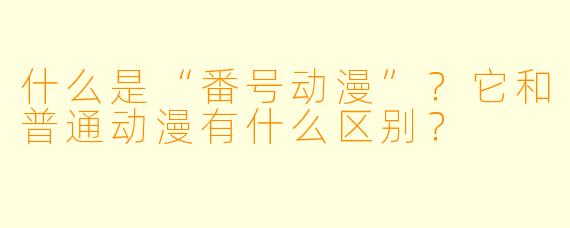 什么是“番号动漫”？它和普通动漫有什么区别？
