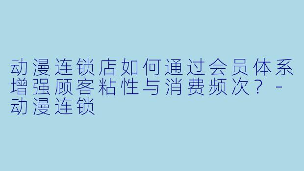 动漫连锁店如何通过会员体系增强顾客粘性与消费频次？-动漫连锁