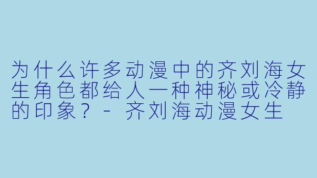 为什么许多动漫中的齐刘海女生角色都给人一种神秘或冷静的印象？-齐刘海动漫女生