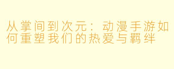 从掌间到次元：动漫手游如何重塑我们的热爱与羁绊