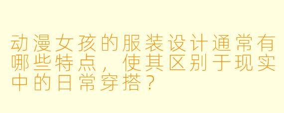 动漫女孩的服装设计通常有哪些特点，使其区别于现实中的日常穿搭？