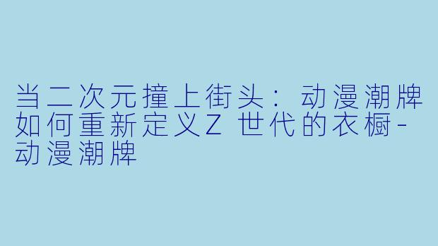当二次元撞上街头：动漫潮牌如何重新定义Z世代的衣橱-动漫潮牌