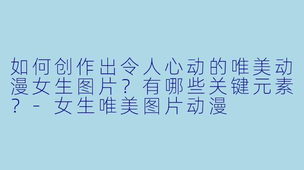 如何创作出令人心动的唯美动漫女生图片？有哪些关键元素？-女生唯美图片动漫