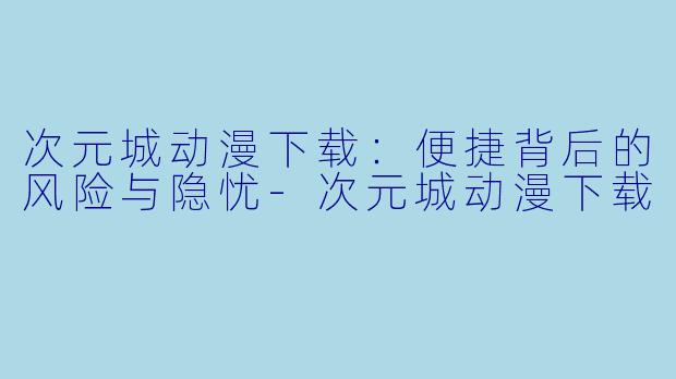 次元城动漫下载:便捷背后的风险与隐忧-次元城动漫下载
