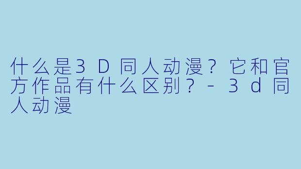 什么是3D同人动漫？它和官方作品有什么区别？-3d同人动漫