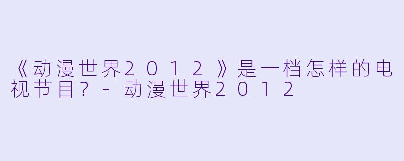 《动漫世界2012》是一档怎样的电视节目？-动漫世界2012