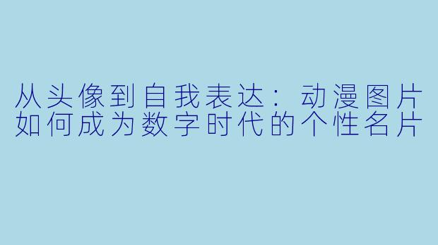 从头像到自我表达：动漫图片如何成为数字时代的个性名片