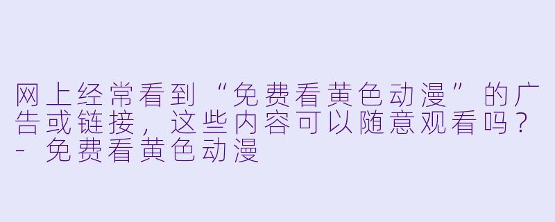网上经常看到“免费看黄色动漫”的广告或链接，这些内容可以随意观看吗？
