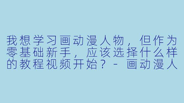 我想学习画动漫人物，但作为零基础新手，应该选择什么样的教程视频开始？
