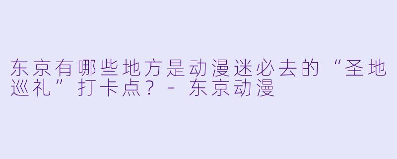 东京有哪些地方是动漫迷必去的“圣地巡礼”打卡点？-东京动漫