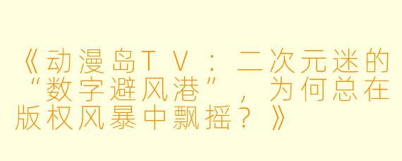 《动漫岛TV：二次元迷的“数字避风港”，为何总在版权风暴中飘摇？》