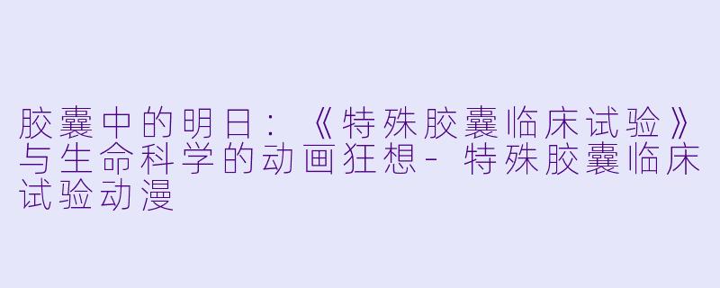 胶囊中的明日：《特殊胶囊临床试验》与生命科学的动画狂想-特殊胶囊临床试验动漫