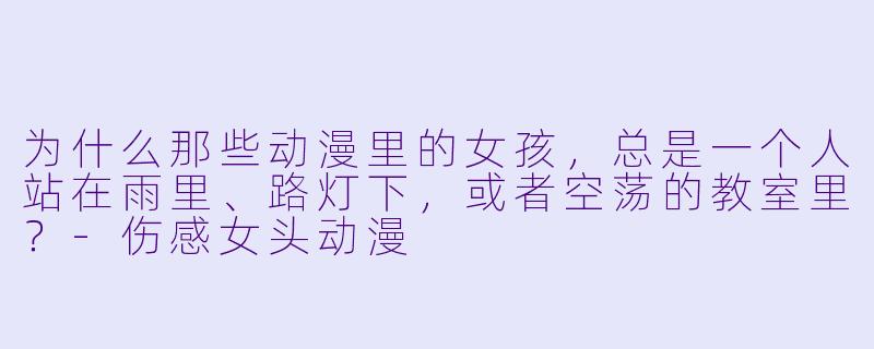 为什么那些动漫里的女孩，总是一个人站在雨里、路灯下，或者空荡的教室里？-伤感女头动漫