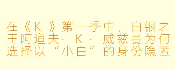 在《K》第一季中，白银之王阿道夫·K·威兹曼为何选择以“小白”的身份隐匿于学院岛，并且直到最后才主动暴露真身？