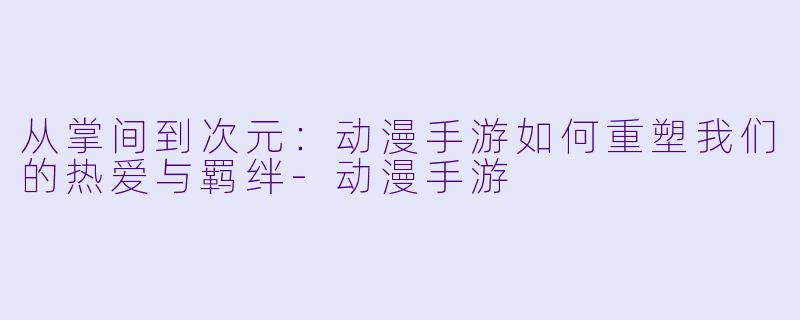 从掌间到次元：动漫手游如何重塑我们的热爱与羁绊-动漫手游